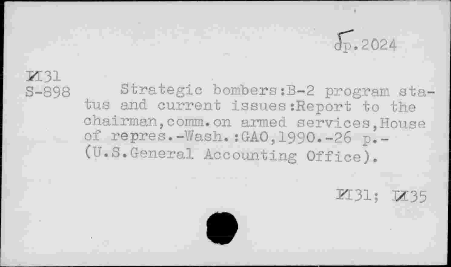 ﻿Jp.2024
K31
S-898 Strategic bombers:B-2 program status and current issues:Report to the chairman,comm.on armed services,House of repres.-Wash.:GAO,1990.-26 p.-(U.S.General Accounting Office).
K31; 3X35